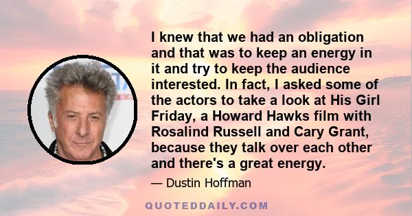 I knew that we had an obligation and that was to keep an energy in it and try to keep the audience interested. In fact, I asked some of the actors to take a look at His Girl Friday, a Howard Hawks film with Rosalind