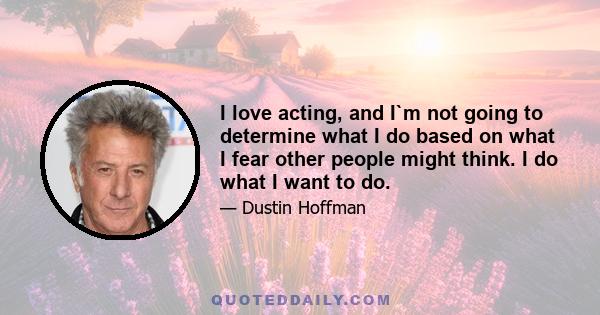 I love acting, and I`m not going to determine what I do based on what I fear other people might think. I do what I want to do.