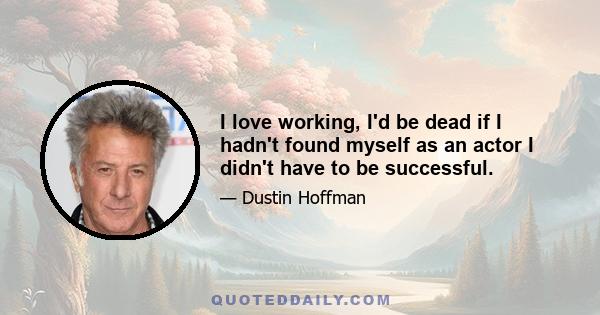 I love working, I'd be dead if I hadn't found myself as an actor I didn't have to be successful.