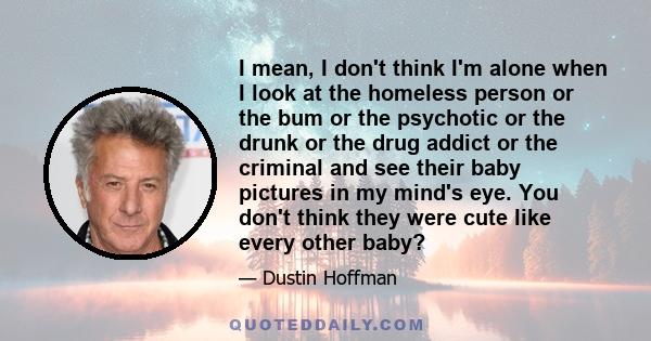 I mean, I don't think I'm alone when I look at the homeless person or the bum or the psychotic or the drunk or the drug addict or the criminal and see their baby pictures in my mind's eye. You don't think they were cute 