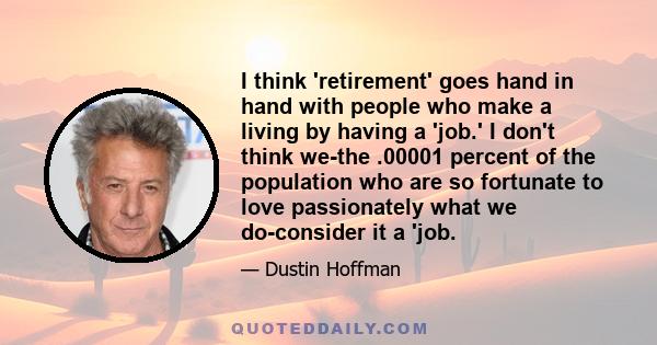 I think 'retirement' goes hand in hand with people who make a living by having a 'job.' I don't think we-the .00001 percent of the population who are so fortunate to love passionately what we do-consider it a 'job.