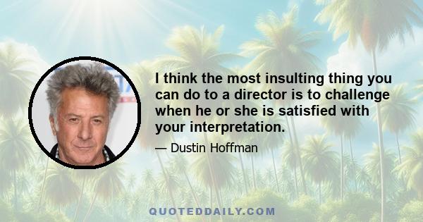 I think the most insulting thing you can do to a director is to challenge when he or she is satisfied with your interpretation.