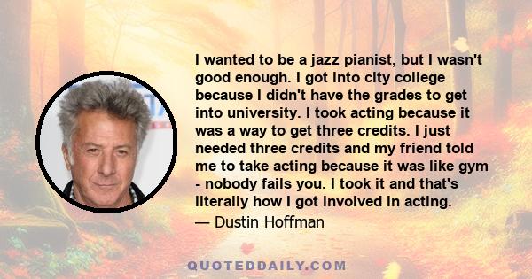 I wanted to be a jazz pianist, but I wasn't good enough. I got into city college because I didn't have the grades to get into university. I took acting because it was a way to get three credits. I just needed three