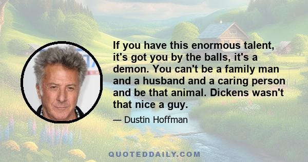 If you have this enormous talent, it's got you by the balls, it's a demon. You can't be a family man and a husband and a caring person and be that animal. Dickens wasn't that nice a guy.