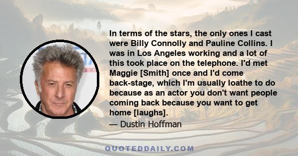 In terms of the stars, the only ones I cast were Billy Connolly and Pauline Collins. I was in Los Angeles working and a lot of this took place on the telephone. I'd met Maggie [Smith] once and I'd come back-stage, which 