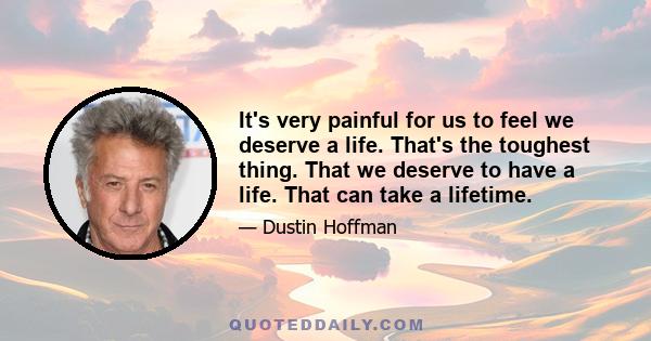 It's very painful for us to feel we deserve a life. That's the toughest thing. That we deserve to have a life. That can take a lifetime.