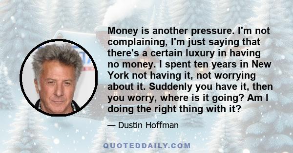 Money is another pressure. I'm not complaining, I'm just saying that there's a certain luxury in having no money. I spent ten years in New York not having it, not worrying about it. Suddenly you have it, then you worry, 