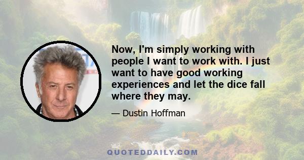 Now, I'm simply working with people I want to work with. I just want to have good working experiences and let the dice fall where they may.