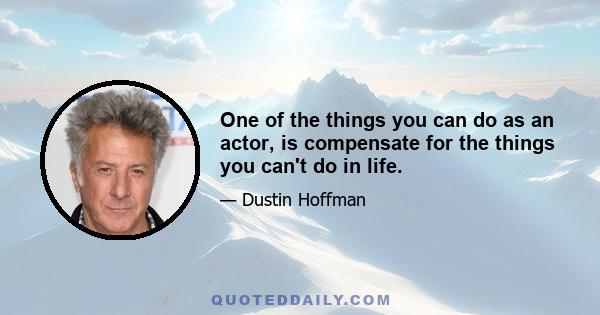 One of the things you can do as an actor, is compensate for the things you can't do in life.