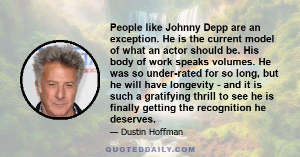 People like Johnny Depp are an exception. He is the current model of what an actor should be. His body of work speaks volumes. He was so under-rated for so long, but he will have longevity - and it is such a gratifying