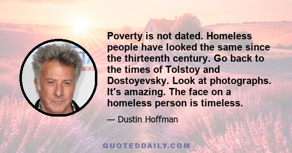 Poverty is not dated. Homeless people have looked the same since the thirteenth century. Go back to the times of Tolstoy and Dostoyevsky. Look at photographs. It's amazing. The face on a homeless person is timeless.