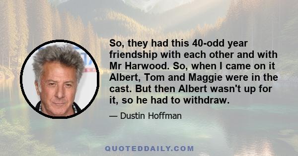 So, they had this 40-odd year friendship with each other and with Mr Harwood. So, when I came on it Albert, Tom and Maggie were in the cast. But then Albert wasn't up for it, so he had to withdraw.