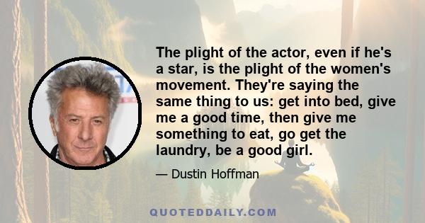 The plight of the actor, even if he's a star, is the plight of the women's movement. They're saying the same thing to us: get into bed, give me a good time, then give me something to eat, go get the laundry, be a good