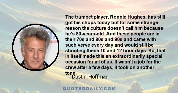 The trumpet player, Ronnie Hughes, has still got his chops today but for some strange reason the culture doesn't call him because he's 83-years-old. And these people are in their 70s and 80s and 90s and came with such