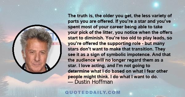 The truth is, the older you get, the less variety of parts you are offered. If you're a star and you've spent most of your career being able to take your pick of the litter, you notice when the offers start to diminish. 