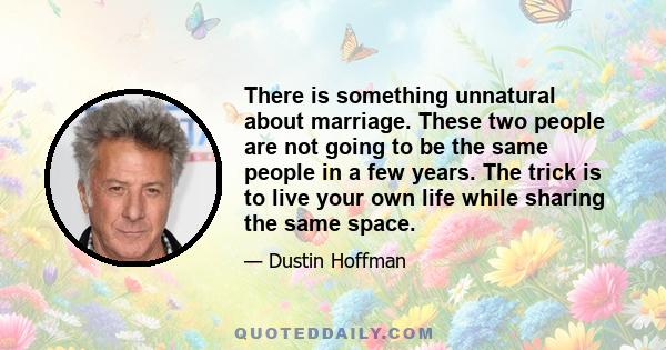 There is something unnatural about marriage. These two people are not going to be the same people in a few years. The trick is to live your own life while sharing the same space.