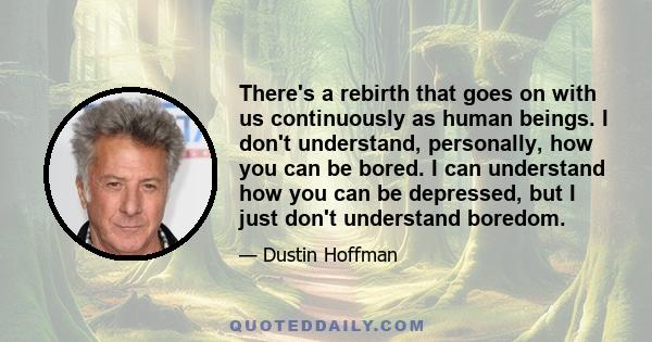 There's a rebirth that goes on with us continuously as human beings. I don't understand, personally, how you can be bored. I can understand how you can be depressed, but I just don't understand boredom.