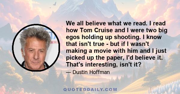 We all believe what we read. I read how Tom Cruise and I were two big egos holding up shooting. I know that isn't true - but if I wasn't making a movie with him and I just picked up the paper, I'd believe it. That's