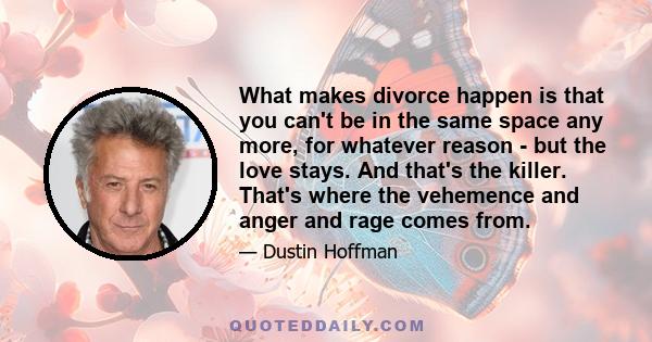 What makes divorce happen is that you can't be in the same space any more, for whatever reason - but the love stays. And that's the killer. That's where the vehemence and anger and rage comes from.