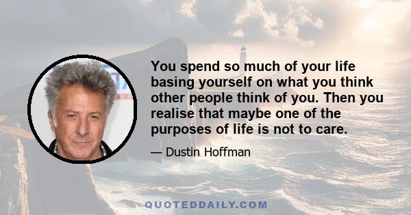 You spend so much of your life basing yourself on what you think other people think of you. Then you realise that maybe one of the purposes of life is not to care.