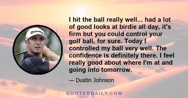 I hit the ball really well... had a lot of good looks at birdie all day, it's firm but you could control your golf ball, for sure. Today I controlled my ball very well. The confidence is definitely there. I feel really