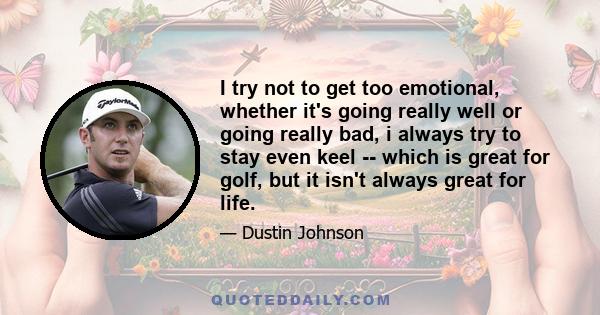 I try not to get too emotional, whether it's going really well or going really bad, i always try to stay even keel -- which is great for golf, but it isn't always great for life.