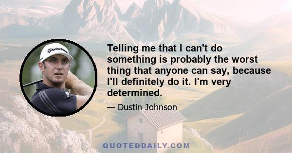 Telling me that I can't do something is probably the worst thing that anyone can say, because I'll definitely do it. I'm very determined.