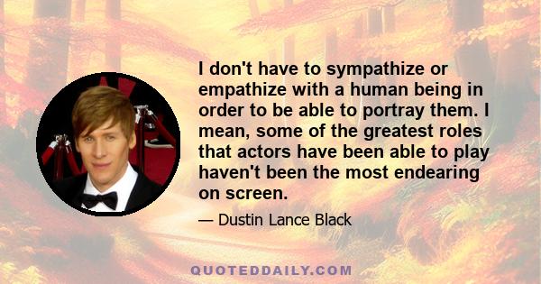 I don't have to sympathize or empathize with a human being in order to be able to portray them. I mean, some of the greatest roles that actors have been able to play haven't been the most endearing on screen.