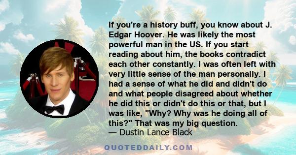 If you're a history buff, you know about J. Edgar Hoover. He was likely the most powerful man in the US. If you start reading about him, the books contradict each other constantly. I was often left with very little