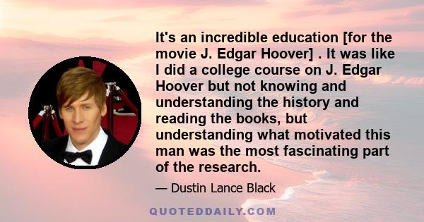 It's an incredible education [for the movie J. Edgar Hoover] . It was like I did a college course on J. Edgar Hoover but not knowing and understanding the history and reading the books, but understanding what motivated