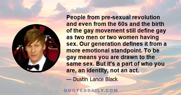 People from pre-sexual revolution and even from the 60s and the birth of the gay movement still define gay as two men or two women having sex. Our generation defines it from a more emotional standpoint. To be gay means