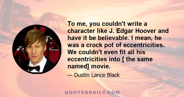 To me, you couldn't write a character like J. Edgar Hoover and have it be believable. I mean, he was a crock pot of eccentricities. We couldn't even fit all his eccentricities into [ the same named] movie.