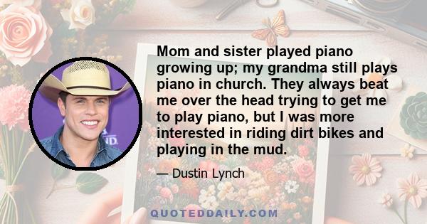 Mom and sister played piano growing up; my grandma still plays piano in church. They always beat me over the head trying to get me to play piano, but I was more interested in riding dirt bikes and playing in the mud.