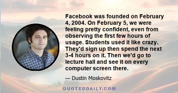 Facebook was founded on February 4, 2004. On February 5, we were feeling pretty confident, even from observing the first few hours of usage. Students used it like crazy. They'd sign up then spend the next 3-4 hours on