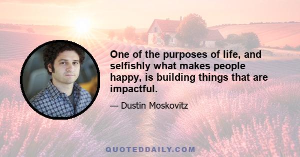 One of the purposes of life, and selfishly what makes people happy, is building things that are impactful.