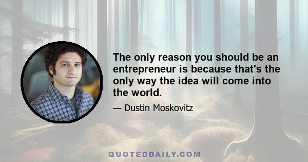 The only reason you should be an entrepreneur is because that's the only way the idea will come into the world.