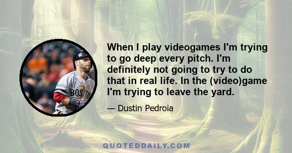 When I play videogames I'm trying to go deep every pitch. I'm definitely not going to try to do that in real life. In the (video)game I'm trying to leave the yard.