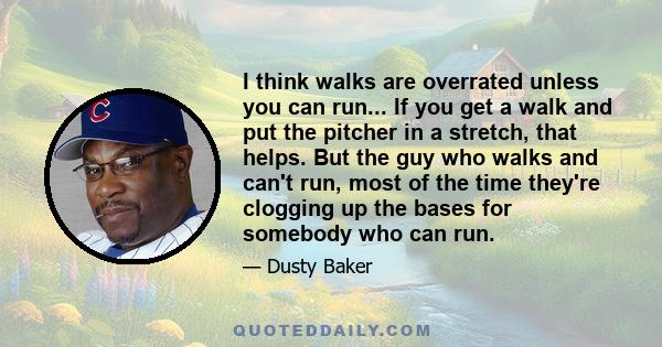 I think walks are overrated unless you can run... If you get a walk and put the pitcher in a stretch, that helps. But the guy who walks and can't run, most of the time they're clogging up the bases for somebody who can