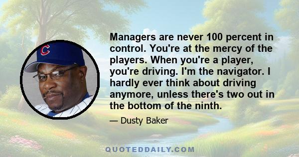 Managers are never 100 percent in control. You're at the mercy of the players. When you're a player, you're driving. I'm the navigator. I hardly ever think about driving anymore, unless there's two out in the bottom of