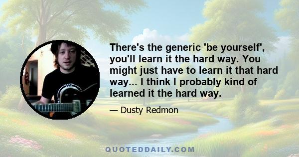 There's the generic 'be yourself', you'll learn it the hard way. You might just have to learn it that hard way... I think I probably kind of learned it the hard way.