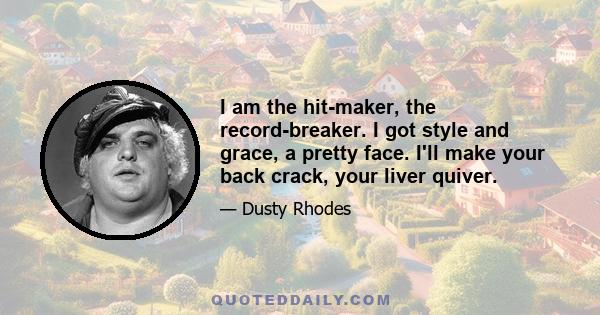 I am the hit-maker, the record-breaker. I got style and grace, a pretty face. I'll make your back crack, your liver quiver.