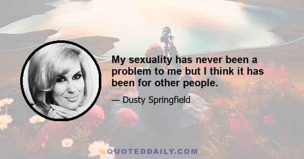 My sexuality has never been a problem to me but I think it has been for other people.