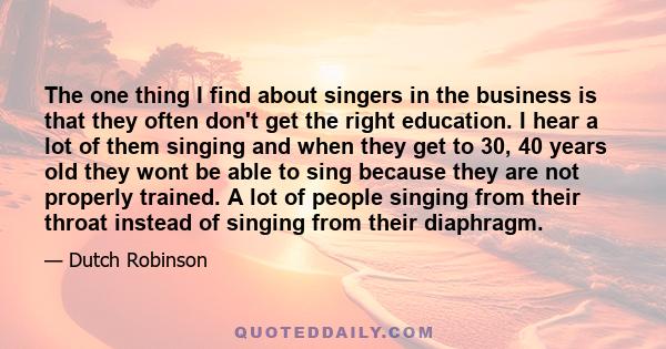 The one thing I find about singers in the business is that they often don't get the right education. I hear a lot of them singing and when they get to 30, 40 years old they wont be able to sing because they are not