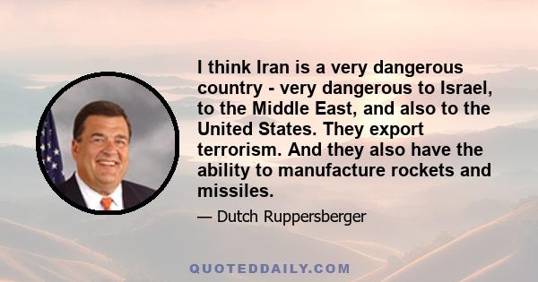 I think Iran is a very dangerous country - very dangerous to Israel, to the Middle East, and also to the United States. They export terrorism. And they also have the ability to manufacture rockets and missiles.