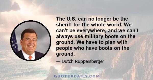 The U.S. can no longer be the sheriff for the whole world. We can't be everywhere, and we can't always use military boots on the ground. We have to plan with people who have boots on the ground.