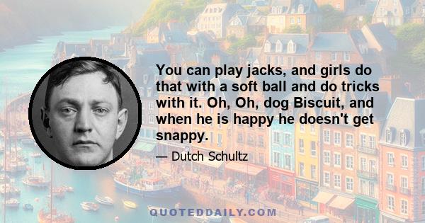 You can play jacks, and girls do that with a soft ball and do tricks with it. Oh, Oh, dog Biscuit, and when he is happy he doesn't get snappy.