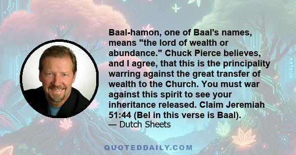 Baal-hamon, one of Baal's names, means the lord of wealth or abundance. Chuck Pierce believes, and I agree, that this is the principality warring against the great transfer of wealth to the Church. You must war against