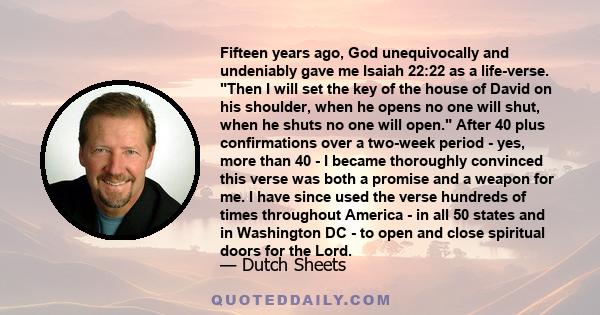 Fifteen years ago, God unequivocally and undeniably gave me Isaiah 22:22 as a life-verse. Then I will set the key of the house of David on his shoulder, when he opens no one will shut, when he shuts no one will open.