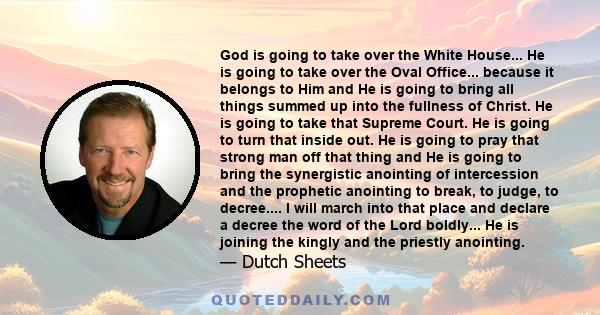 God is going to take over the White House... He is going to take over the Oval Office... because it belongs to Him and He is going to bring all things summed up into the fullness of Christ. He is going to take that