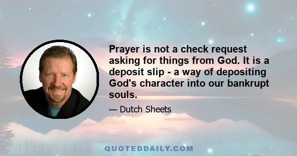 Prayer is not a check request asking for things from God. It is a deposit slip - a way of depositing God's character into our bankrupt souls.